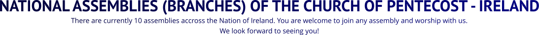 NATIONAL ASSEMBLIES (BRANCHES) OF THE CHURCH OF PENTECOST - IRELAND There are currently 10 assemblies accross the Nation of Ireland. You are welcome to join any assembly and worship with us.  We look forward to seeing you!